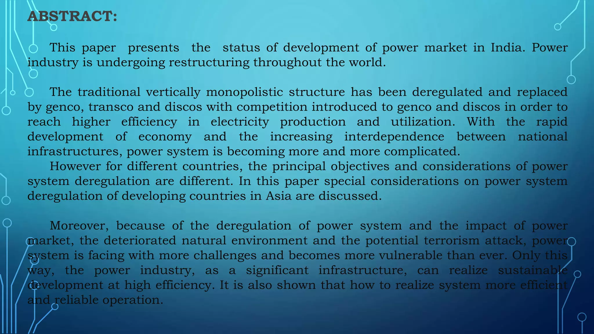 ABSTRACT:
This paper presents the status of development of power market in India. Power
industry is undergoing restructuring throughout the world.
The traditional vertically monopolistic structure has been deregulated and replaced
by genco, transco and discos with competition introduced to genco and discos in order to
reach higher efficiency in electricity production and utilization. With the rapid
development of economy and the increasing interdependence between national
infrastructures, power system is becoming more and more complicated.
However for different countries, the principal objectives and considerations of power
system deregulation are different. In this paper special considerations on power system
deregulation of developing countries in Asia are discussed.
Moreover, because of the deregulation of power system and the impact of power
market, the deteriorated natural environment and the potential terrorism attack, power
system is facing with more challenges and becomes more vulnerable than ever. Only this
way, the power industry, as a significant infrastructure, can realize sustainable
development at high efficiency. It is also shown that how to realize system more efficient
and reliable operation.
 