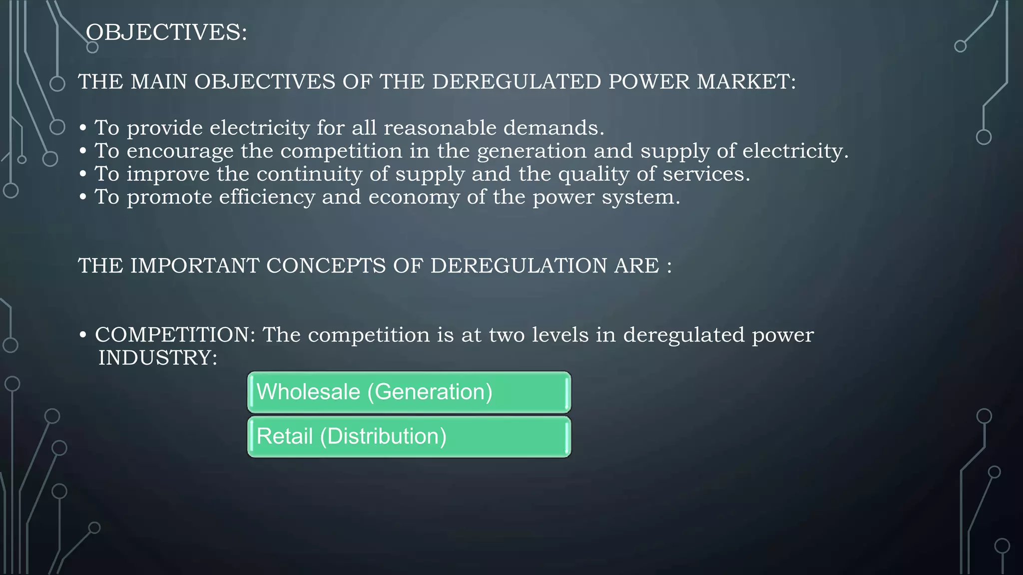 OBJECTIVES:
THE MAIN OBJECTIVES OF THE DEREGULATED POWER MARKET:
• To provide electricity for all reasonable demands.
• To encourage the competition in the generation and supply of electricity.
• To improve the continuity of supply and the quality of services.
• To promote efficiency and economy of the power system.
THE IMPORTANT CONCEPTS OF DEREGULATION ARE :
• COMPETITION: The competition is at two levels in deregulated power
INDUSTRY:
Wholesale (Generation)
Retail (Distribution)
 