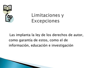 Las implanta la ley de los derechos de autor, como garantía de estos, como el de información, educación e investigación 