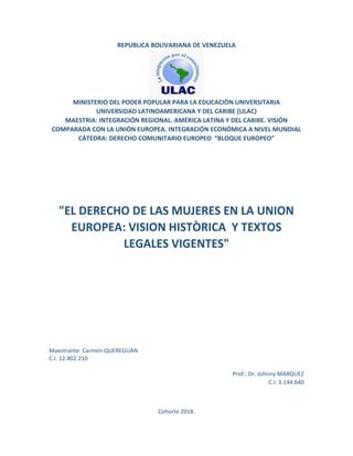 REPUBLICA BOLIVARIANA DE VENEZUELA
MINISTERIO DEL PODER POPULAR PARA LA EDUCACIÒN UNIVERSITARIA
UNIVERSIDAD LATINOAMERICANA Y DEL CARIBE (ULAC)
MAESTRIA: INTEGRACIÓN REGIONAL. AMÉRICA LATINA Y DEL CARIBE. VISIÓN
COMPARADA CON LA UNIÓN EUROPEA. INTEGRACIÓN ECONÓMICA A NIVEL MUNDIAL
CÁTEDRA: DERECHO COMUNITARIO EUROPEO “BLOQUE EUROPEO”
Maestrante: Carmen QUEREGUÀN
C.I. 12.402.210
Prof.: Dr. Johnny MARQUEZ
C.I. 3.144.640
Cohorte 2018.
 