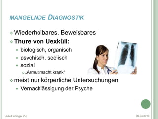 MANGELNDE                DIAGNOSTIK

    Wiederholbares,
                   Beweisbares
    Thure von Uexküll:
          biologisch, organisch
          psychisch, seelisch
          sozial
                 „Armut macht krank“
    meist            nur körperliche Untersuchungen
            Vernachlässigung der Psyche



Julia Lindinger V c                                    06.04.2013
 