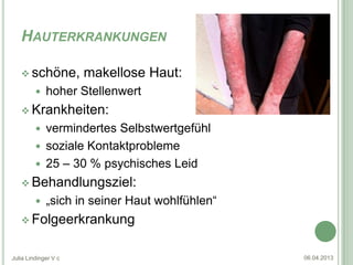 HAUTERKRANKUNGEN

    schöne,          makellose Haut:
            hoher Stellenwert
    Krankheiten:
          vermindertes Selbstwertgefühl
          soziale Kontaktprobleme
          25 – 30 % psychisches Leid
    Behandlungsziel:
            „sich in seiner Haut wohlfühlen“
    Folgeerkrankung


Julia Lindinger V c                             06.04.2013
 