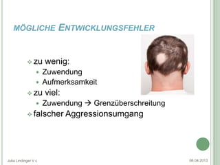 MÖGLICHE               ENTWICKLUNGSFEHLER


             zu      wenig:
                   Zuwendung
                   Aufmerksamkeit
             zu      viel:
                     Zuwendung  Grenzüberschreitung
             falscher        Aggressionsumgang




Julia Lindinger V c                                     06.04.2013
 