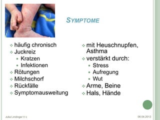 SYMPTOME


    häufig  chronisch    mitHeuschnupfen,
    Juckreiz              Asthma
       Kratzen           verstärkt durch:
       Infektionen           Stress
    Rötungen                 Aufregung
    Milchschorf              Wut
    Rückfälle            Arme,  Beine
    Symptomausweitung    Hals, Hände




Julia Lindinger V c                        06.04.2013
 