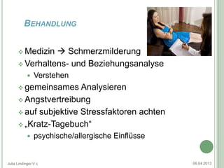 BEHANDLUNG


       Medizin  Schmerzmilderung
       Verhaltens- und Beziehungsanalyse
               Verstehen
       gemeinsames    Analysieren
       Angstvertreibung

       auf subjektive Stressfaktoren achten

       „Kratz-Tagebuch“
               psychische/allergische Einflüsse


Julia Lindinger V c                                06.04.2013
 
