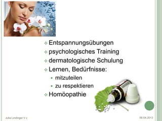  Entspannungsübungen

                       psychologisches Training
                       dermatologische Schulung

                       Lernen, Bedürfnisse:
                         mitzuteilen
                         zu respektieren
                       Homöopathie




Julia Lindinger V c                                06.04.2013
 