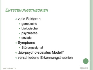 ENTSTEHUNGSTHEORIEN

                  viele     Faktoren:
                       genetische
                       biologische
                       psychische
                       soziale
                  Symptome
                         Störungssignal
                  „bio-psycho-soziales
                                      Modell“
                  verschiedene Erkennungstheorien


Julia Lindinger V c                                  06.04.2013
 