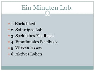 Ein Minuten Lob.1. Ehrlichkeit2. Sofortiges Lob3. Sachliches Feedback4. Emotionales Feedback5. Wirken lassen6. Aktives Loben