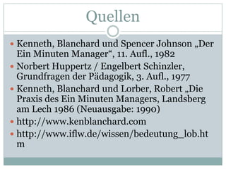 QuellenKenneth, Blanchard und Spencer Johnson „Der Ein Minuten Manager“, 11. Aufl., 1982Norbert Huppertz / Engelbert Schinzler, Grundfragen der Pädagogik, 3. Aufl., 1977Kenneth, Blanchard und Lorber, Robert „Die Praxis des Ein Minuten Managers, Landsberg am Lech 1986 (Neuausgabe: 1990)http://www.kenblanchard.comhttp://www.iflw.de/wissen/bedeutung_lob.htm