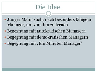 Die Idee.Junger Mann sucht nach besonders fähigem Manager, um von ihm zu lernen		Begegnung mit autokratischen ManagernBegegnung mit demokratischen ManagernBegegnung mit „Ein Minuten Manager“