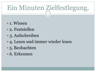 EinMinutenZielfestlegung.1. Wissen2. Feststellen3. Aufschreiben4. Lesen und immerwiederlesen5. Beobachten6. Erkennen