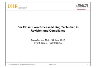 Der Einsatz von Process Mining Techniken in
                       Revision und Compliance


                                    Frankfurt am Main, 31. Mai 2010
                                       Frank Braun, Rudolf Kuhn




© ProcessGold AG, compliance-net GmbH, 2010         Mai/Juni 2010     1
 