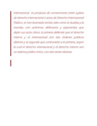 Internacional es producto de convenciones entre sujetos
de derecho internacional o actos de Derecho Internacional
Público, se han levantado teorías tales como la dualista y la
monista, con acérrimos defensores y exponentes que
dejan sus actos claros, la primera defiende que el derecho
interno y el internacional son dos órdenes jurídicos
distintos y la segunda que controvierte a la primera, según
la cual el derecho internacional y el derecho interno son
un sistema jurídico único, con dos ramas diversas.
 
