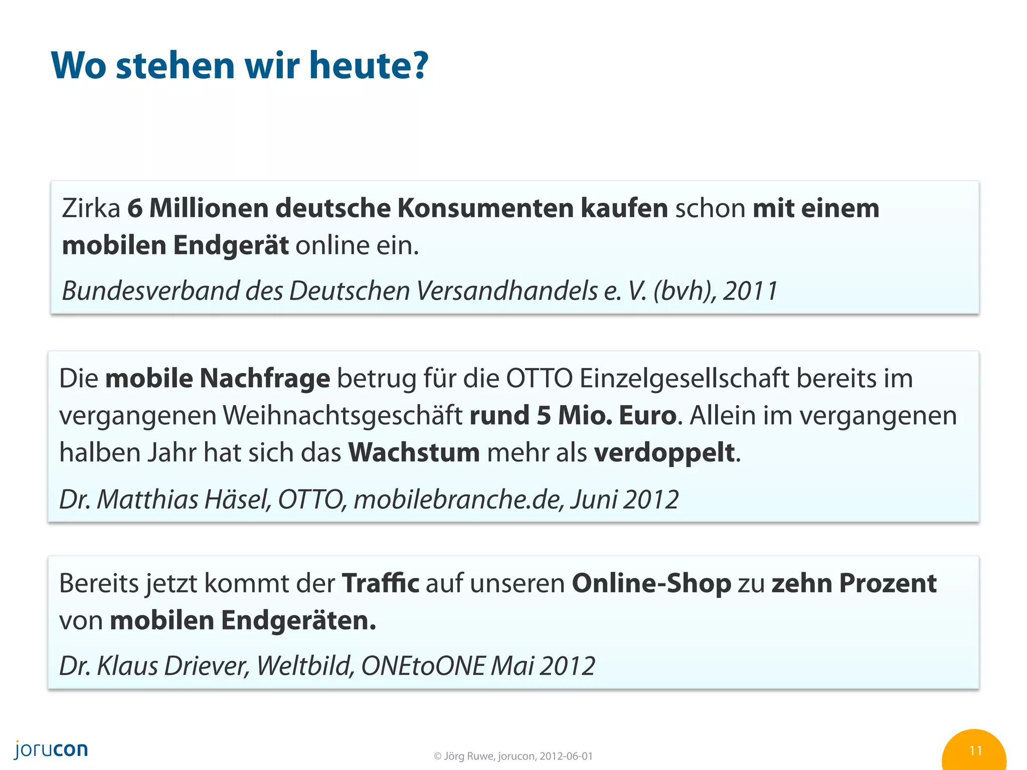 Wo stehen wir heute?


Zirka 6 Millionen deutsche Konsumenten kaufen schon mit einem
mobilen Endgerät online ein.
Bundesverband des Deutschen Versandhandels e. V. (bvh), 2011


Die mobile Nachfrage betrug für die OTTO Einzelgesellschaft bereits im
vergangenen Weihnachtsgeschäft rund 5 Mio. Euro. Allein im vergangenen
halben Jahr hat sich das Wachstum mehr als verdoppelt.
Dr. Matthias Häsel, OTTO, mobilebranche.de, Juni 2012

Bereits jetzt kommt der Traﬃc auf unseren Online-Shop zu zehn Prozent
von mobilen Endgeräten.
Dr. Klaus Driever, Weltbild, ONEtoONE Mai 2012

                                © Jörg Ruwe, jorucon, 2012-06-01         11
 