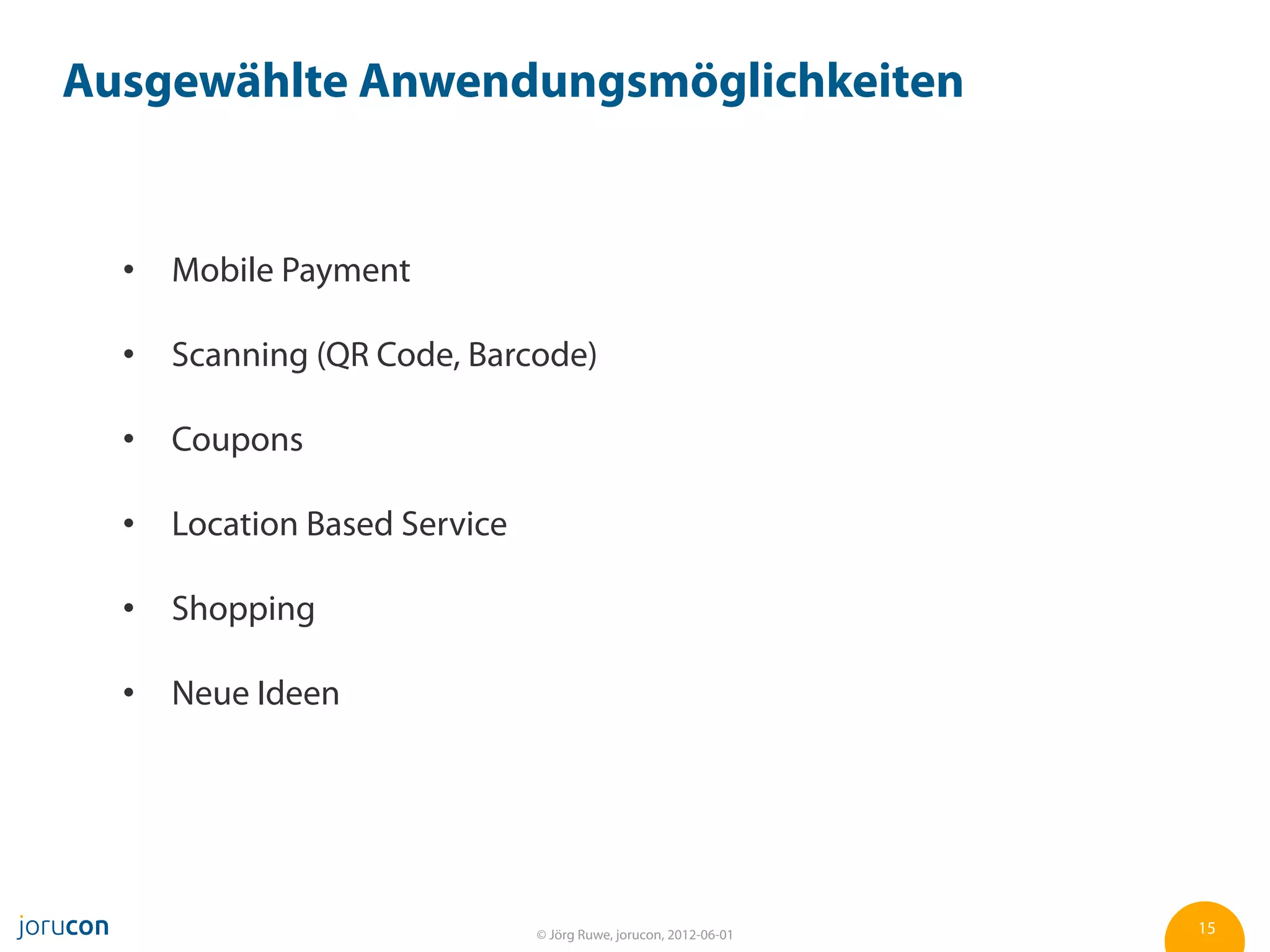 Ausgewählte Anwendungsmöglichkeiten


    Mobile Payment

    Scanning (QR Code, Barcode)

    Coupons

    Location Based Service

    Shopping

    Neue Ideen




                             © Jörg Ruwe, jorucon, 2012-06-01   15
 