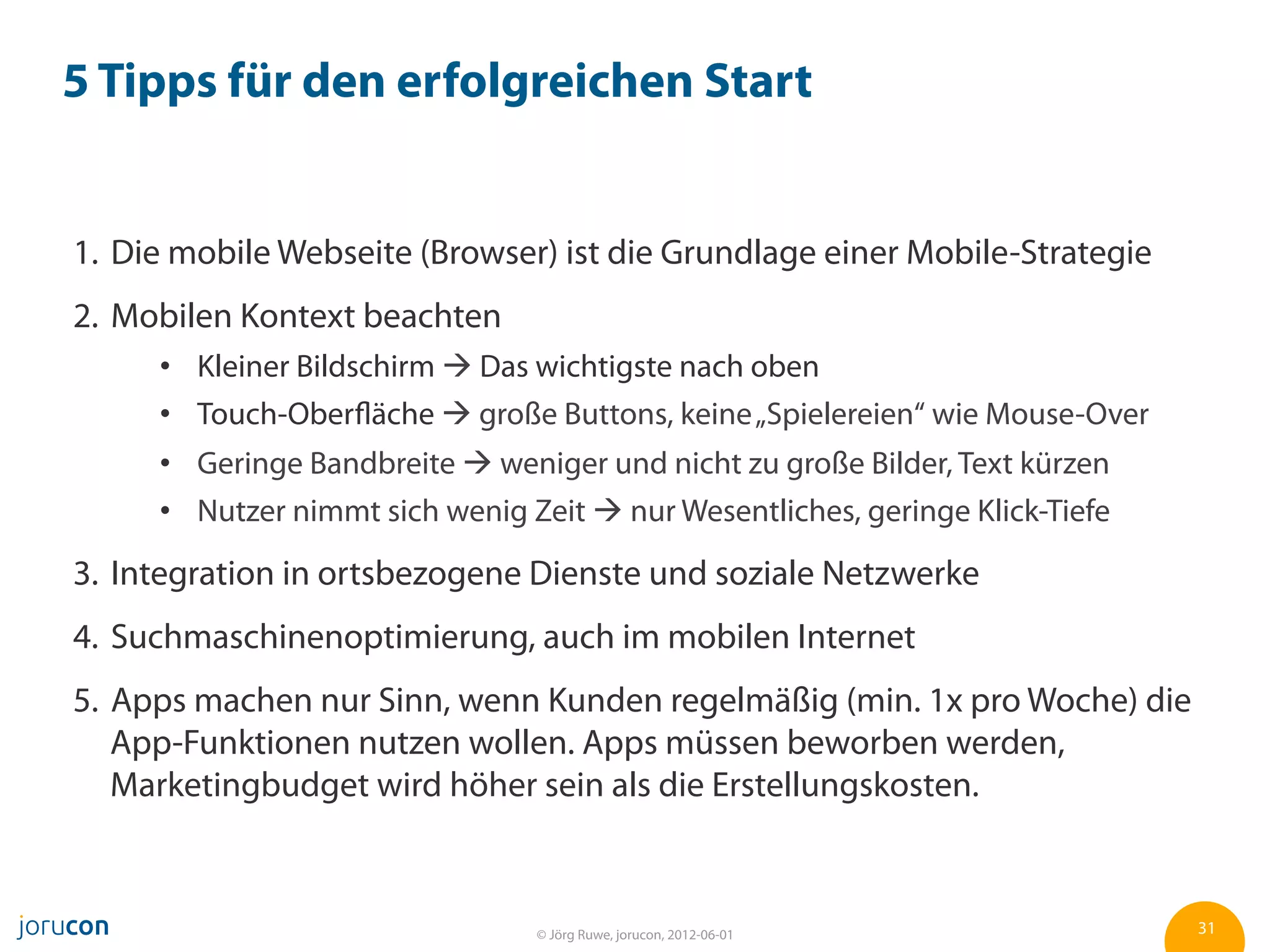 5 Tipps für den erfolgreichen Start


1.  Die mobile Webseite (Browser) ist die Grundlage einer Mobile-Strategie
2.  Mobilen Kontext beachten
        Kleiner Bildschirm à Das wichtigste nach oben
        Touch-Oberfläche à große Buttons, keine „Spielereien“ wie Mouse-Over
        Geringe Bandbreite à weniger und nicht zu große Bilder, Text kürzen
        Nutzer nimmt sich wenig Zeit à nur Wesentliches, geringe Klick-Tiefe
3.  Integration in ortsbezogene Dienste und soziale Netzwerke
4.  Suchmaschinenoptimierung, auch im mobilen Internet
5.  Apps machen nur Sinn, wenn Kunden regelmäßig (min. 1x pro Woche) die
    App-Funktionen nutzen wollen. Apps müssen beworben werden,
    Marketingbudget wird höher sein als die Erstellungskosten.



                                 © Jörg Ruwe, jorucon, 2012-06-01               31
 