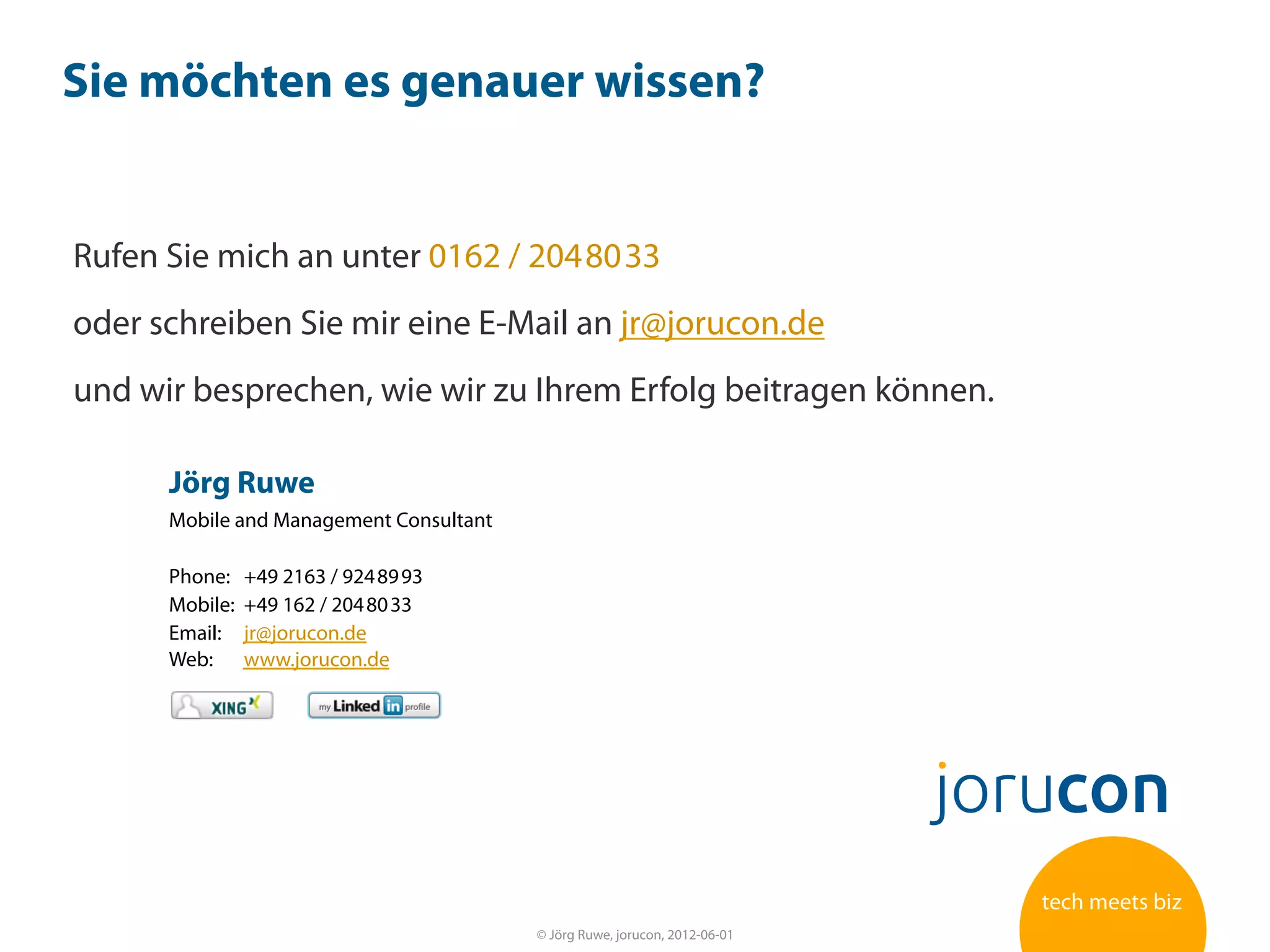 Sie möchten es genauer wissen?


Rufen Sie mich an unter 0162 / 204 80 33
oder schreiben Sie mir eine E-Mail an jr@jorucon.de
und wir besprechen, wie wir zu Ihrem Erfolg beitragen können.

      Jörg Ruwe
      Mobile and Management Consultant

      Phone:    +49 2163 / 924 89 93
      Mobile:   +49 162 / 204 80 33
      Email:    jr@jorucon.de
      Web:      www.jorucon.de




                                         © Jörg Ruwe, jorucon, 2012-06-01   33
 