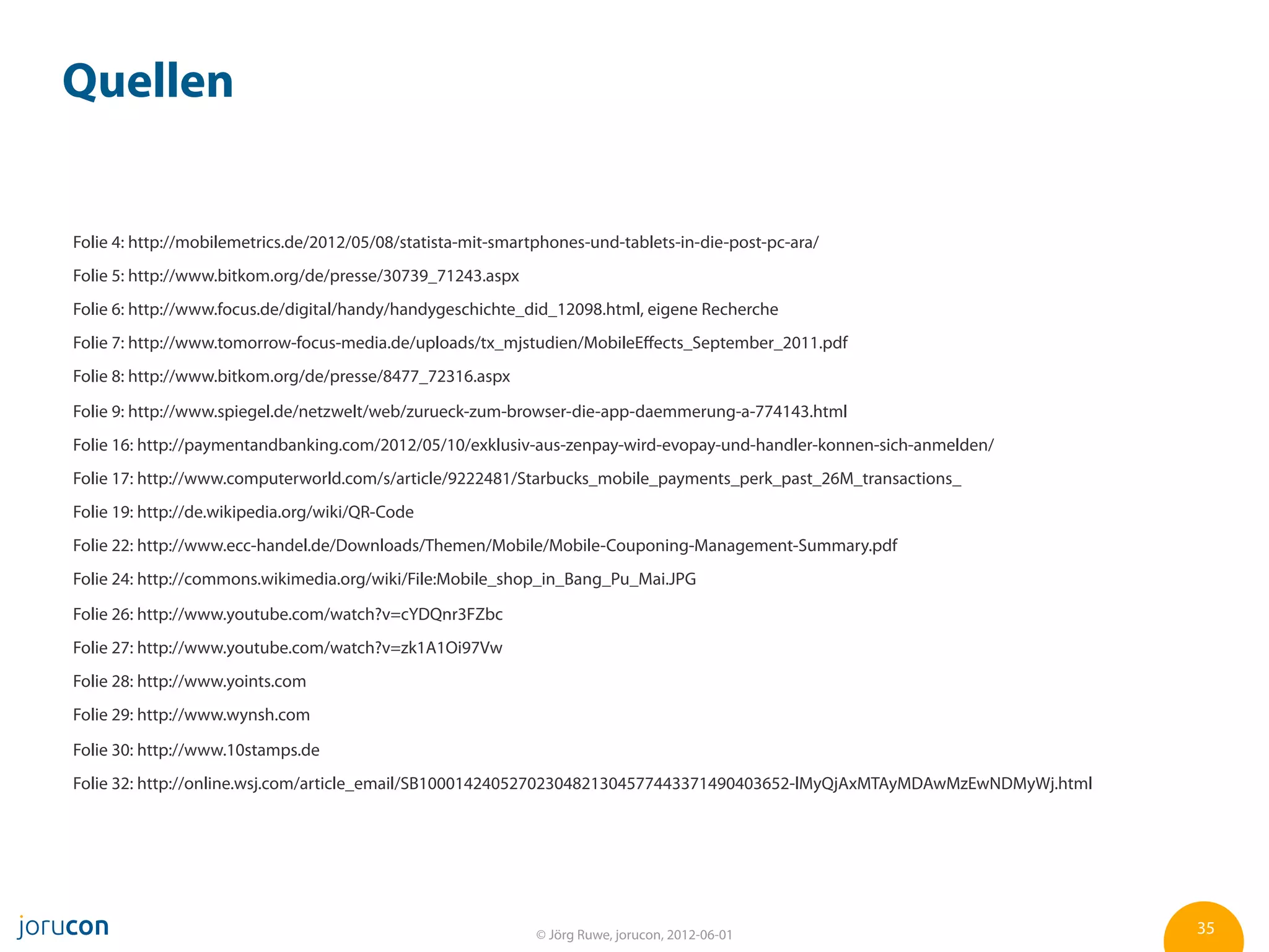 Quellen


Folie 4: http://mobilemetrics.de/2012/05/08/statista-mit-smartphones-und-tablets-in-die-post-pc-ara/
Folie 5: http://www.bitkom.org/de/presse/30739_71243.aspx
Folie 6: http://www.focus.de/digital/handy/handygeschichte_did_12098.html, eigene Recherche
Folie 7: http://www.tomorrow-focus-media.de/uploads/tx_mjstudien/MobileEﬀects_September_2011.pdf
Folie 8: http://www.bitkom.org/de/presse/8477_72316.aspx

Folie 9: http://www.spiegel.de/netzwelt/web/zurueck-zum-browser-die-app-daemmerung-a-774143.html
Folie 16: http://paymentandbanking.com/2012/05/10/exklusiv-aus-zenpay-wird-evopay-und-handler-konnen-sich-anmelden/
Folie 17: http://www.computerworld.com/s/article/9222481/Starbucks_mobile_payments_perk_past_26M_transactions_
Folie 19: http://de.wikipedia.org/wiki/QR-Code
Folie 22: http://www.ecc-handel.de/Downloads/Themen/Mobile/Mobile-Couponing-Management-Summary.pdf
Folie 24: http://commons.wikimedia.org/wiki/File:Mobile_shop_in_Bang_Pu_Mai.JPG

Folie 26: http://www.youtube.com/watch?v=cYDQnr3FZbc
Folie 27: http://www.youtube.com/watch?v=zk1A1Oi97Vw
Folie 28: http://www.yoints.com
Folie 29: http://www.wynsh.com

Folie 30: http://www.10stamps.de
Folie 32: http://online.wsj.com/article_email/SB10001424052702304821304577443371490403652-lMyQjAxMTAyMDAwMzEwNDMyWj.html




                                                              © Jörg Ruwe, jorucon, 2012-06-01                             35
 