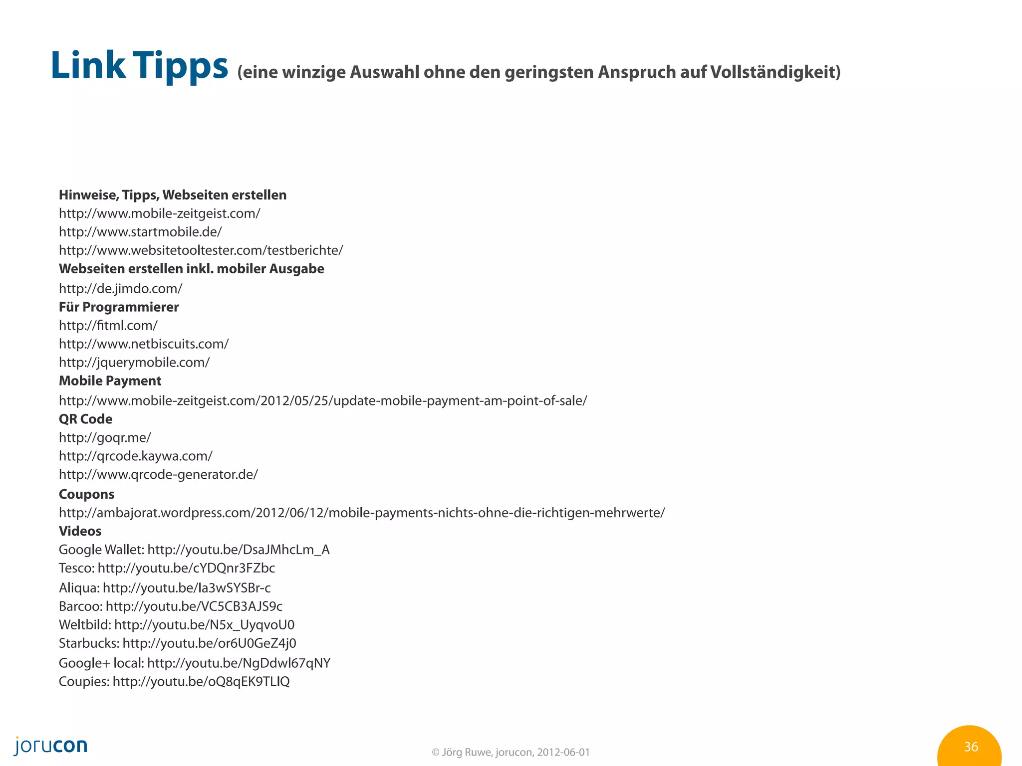 Link Tipps (eine winzige Auswahl ohne den geringsten Anspruch auf Vollständigkeit)


Hinweise, Tipps, Webseiten erstellen
http://www.mobile-zeitgeist.com/
http://www.startmobile.de/
http://www.websitetooltester.com/testberichte/
Webseiten erstellen inkl. mobiler Ausgabe
http://de.jimdo.com/
Für Programmierer
http://fitml.com/
http://www.netbiscuits.com/
http://jquerymobile.com/
Mobile Payment
http://www.mobile-zeitgeist.com/2012/05/25/update-mobile-payment-am-point-of-sale/
QR Code
http://goqr.me/
http://qrcode.kaywa.com/
http://www.qrcode-generator.de/
Coupons
http://ambajorat.wordpress.com/2012/06/12/mobile-payments-nichts-ohne-die-richtigen-mehrwerte/
Videos
Google Wallet: http://youtu.be/DsaJMhcLm_A
Tesco: http://youtu.be/cYDQnr3FZbc
Aliqua: http://youtu.be/Ia3wSYSBr-c
Barcoo: http://youtu.be/VC5CB3AJS9c
Weltbild: http://youtu.be/N5x_UyqvoU0
Starbucks: http://youtu.be/or6U0GeZ4j0
Google+ local: http://youtu.be/NgDdwl67qNY
Coupies: http://youtu.be/oQ8qEK9TLIQ



                                                         © Jörg Ruwe, jorucon, 2012-06-01        36
 