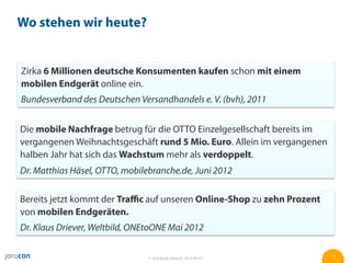 Wo stehen wir heute?


Zirka 6 Millionen deutsche Konsumenten kaufen schon mit einem
mobilen Endgerät online ein.
Bundesverband des Deutschen Versandhandels e. V. (bvh), 2011


Die mobile Nachfrage betrug für die OTTO Einzelgesellschaft bereits im
vergangenen Weihnachtsgeschäft rund 5 Mio. Euro. Allein im vergangenen
halben Jahr hat sich das Wachstum mehr als verdoppelt.
Dr. Matthias Häsel, OTTO, mobilebranche.de, Juni 2012

Bereits jetzt kommt der Traﬃc auf unseren Online-Shop zu zehn Prozent
von mobilen Endgeräten.
Dr. Klaus Driever, Weltbild, ONEtoONE Mai 2012

                                © Jörg Ruwe, jorucon, 2012-06-01         11
 