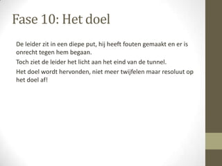 Fase 10: Het doel
De leider zit in een diepe put, hij heeft fouten gemaakt en er is
onrecht tegen hem begaan.
Toch ziet de leider het licht aan het eind van de tunnel.
Het doel wordt hervonden, niet meer twijfelen maar resoluut op
het doel af!
 
