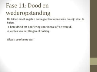 Fase 11: Dood en
wederopstanding
De leider moet angsten en begeerten laten varen om zijn doel te
halen.
-> bereidheid tot opoffering voor ideaal of ‘de wereld’.
-> verlies van bezittingen of ontslag

Ofwel: de ultieme test!
 