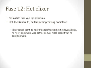 Fase 12: Het elixer
• De laatste fase van het avontuur
• Het doel is bereikt, de laatste beproeving doorstaan

  • In sprookjes komt de hoofdrolspeler terug met het levenselixer,
    hij heeft een zware weg achter de rug, maar bereikt wat hij
    bereiken wou.
 