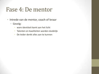 Fase 4: De mentor
• Intrede van de mentor, coach of leraar
  • Gevolg:
     • ware identiteit komt aan het licht
     • Talenten en kwaliteiten worden duidelijk
     • De leider denkt alles aan te kunnen
 