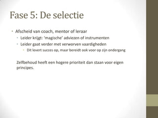 Fase 5: De selectie
• Afscheid van coach, mentor of leraar
  • Leider krijgt: ‘magische’ adviezen of instrumenten
  • Leider gaat verder met verworven vaardigheden
     • Dit levert succes op, maar bereidt ook voor op zijn ondergang


  Zelfbehoud heeft een hogere prioriteit dan staan voor eigen
  principes.
 