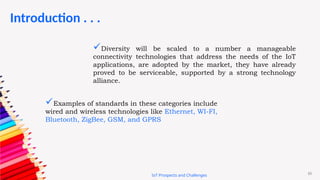 10
Introduction . . .
IoT Prospects and Challenges
Diversity will be scaled to a number a manageable
connectivity technologies that address the needs of the IoT
applications, are adopted by the market, they have already
proved to be serviceable, supported by a strong technology
alliance.
Examples of standards in these categories include
wired and wireless technologies like Ethernet, WI-FI,
Bluetooth, ZigBee, GSM, and GPRS
 