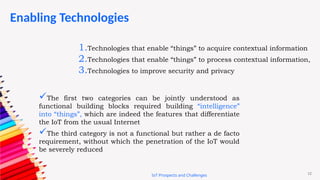 12
Enabling Technologies
IoT Prospects and Challenges
1.Technologies that enable “things” to acquire contextual information
2.Technologies that enable “things” to process contextual information,
3.Technologies to improve security and privacy
The first two categories can be jointly understood as
functional building blocks required building “intelligence”
into “things”, which are indeed the features that differentiate
the IoT from the usual Internet
The third category is not a functional but rather a de facto
requirement, without which the penetration of the IoT would
be severely reduced
 