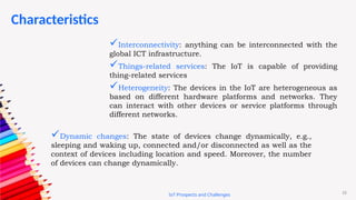 15
Characteristics
IoT Prospects and Challenges
Interconnectivity: anything can be interconnected with the
global ICT infrastructure.
Things-related services: The IoT is capable of providing
thing-related services
Heterogeneity: The devices in the IoT are heterogeneous as
based on different hardware platforms and networks. They
can interact with other devices or service platforms through
different networks.
Dynamic changes: The state of devices change dynamically, e.g.,
sleeping and waking up, connected and/or disconnected as well as the
context of devices including location and speed. Moreover, the number
of devices can change dynamically.
 