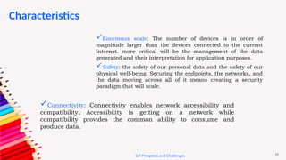 16
Characteristics
IoT Prospects and Challenges
Connectivity: Connectivity enables network accessibility and
compatibility. Accessibility is getting on a network while
compatibility provides the common ability to consume and
produce data.
Enormous scale: The number of devices is in order of
magnitude larger than the devices connected to the current
Internet. more critical will be the management of the data
generated and their interpretation for application purposes.
Safety: the safety of our personal data and the safety of our
physical well-being. Securing the endpoints, the networks, and
the data moving across all of it means creating a security
paradigm that will scale.
 