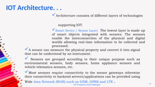 19
IoT Prospects and Challenges
Architecture consists of different layers of technologies
supporting IOT.
Smart Device / Sensor Layer: The lowest layer is made up
of smart objects integrated with sensors. The sensors
enable the interconnection of the physical and digital
worlds allowing real-time information to be collected and
processed.
A sensor can measure the physical property and convert it into signal
that can be understood by an instrument.
 Sensors are grouped according to their unique purpose such as
environmental sensors, body sensors, home appliance sensors and
vehicle telematics sensors, etc.
Most sensors require connectivity to the sensor gateways otherwise
their connectivity to backend servers/applications can be provided using
Wide Area Network (WAN) such as GSM, GPRS and LTE .
IOT Architecture. . .
 