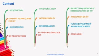 IoT Prospects and Challenges
2
Content
2
INTRODUCTION
ENABLING TECHNOLOGIES
FOR IOT
CHARACTERISTICS
IOT ARCHITECTURES
FUNCTIONAL VIEW
INTEROPERABILITY
INTEROPERABILITY
FUTURE CHALLENGES FOR
IOT
SECURITY REQUIREMENT AT
DIFFERENT LAYERS OF IOT
APPLICATION OF IOT
FUTURE DEVELOPMENT
AND RESEARCH NEEDS
CONCLUSION
 