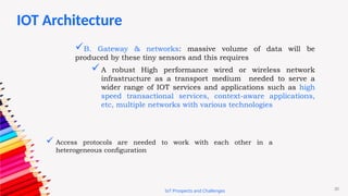 20
IoT Prospects and Challenges
B. Gateway & networks: massive volume of data will be
produced by these tiny sensors and this requires
A robust High performance wired or wireless network
infrastructure as a transport medium needed to serve a
wider range of IOT services and applications such as high
speed transactional services, context-aware applications,
etc, multiple networks with various technologies
 Access protocols are needed to work with each other in a
heterogeneous configuration
IOT Architecture
 