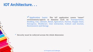 22
IoT Prospects and Challenges
Application Layer: The IoT application covers “smart”
environments/spaces in domains such as: Transportation,
Building, City, Lifestyle, Retail, Agriculture, Factory, Supply chain,
Emergency, Healthcare, User interaction, Culture and tourism,
Environment and Energy.
 Security must be enforced across the whole dimension
IOT Architecture. . .
 