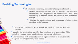 23
Enabling Technologies
IoT Prospects and Challenges
IoT solutions comprising a number of components such as
 Module for interaction with local IoT devices. This module is
responsible for acquisition of observations and their
forwarding to remote servers for analysis and permanent
storage.
 Module for local analysis and processing of observations
acquired by IoT devices.
 Module for interaction with remote IoT devices, directly over the
Internet
Module for application specific data analysis and processing. This
module is running on an application server serving all clients.
User interface (web or mobile): visual representation of measurements
in a given context (for example on a map)
 