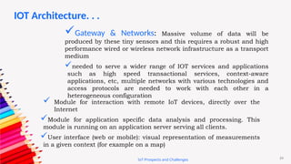 24
IoT Prospects and Challenges
Gateway & Networks: Massive volume of data will be
produced by these tiny sensors and this requires a robust and high
performance wired or wireless network infrastructure as a transport
medium
needed to serve a wider range of IOT services and applications
such as high speed transactional services, context-aware
applications, etc, multiple networks with various technologies and
access protocols are needed to work with each other in a
heterogeneous configuration
 Module for interaction with remote IoT devices, directly over the
Internet
Module for application specific data analysis and processing. This
module is running on an application server serving all clients.
User interface (web or mobile): visual representation of measurements
in a given context (for example on a map)
IOT Architecture. . .
 