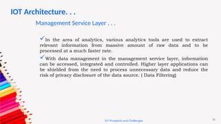 26
IoT Prospects and Challenges
In the area of analytics, various analytics tools are used to extract
relevant information from massive amount of raw data and to be
processed at a much faster rate.
With data management in the management service layer, information
can be accessed, integrated and controlled. Higher layer applications can
be shielded from the need to process unnecessary data and reduce the
risk of privacy disclosure of the data source. ( Data Filtering)
IOT Architecture. . .
Management Service Layer . . .
 