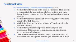 29
IoT Prospects and Challenges
IoT solutions comprising a number of components (Modules) such as
1. Module for interaction with local IoT devices. This module
is responsible for acquisition of observations and their
forwarding to remote servers for analysis and permanent
storage.
2. Module for local analysis and processing of observations
acquired by IoT devices.
3. Module for interaction with remote IoT devices, directly
over the Internet.
4. Module for application specific data analysis and
processing. This module is running on an application
server serving all clients.
5. User interface (web or mobile): visual representation of
measurements in a given context (for example on a map)
Functional View
 