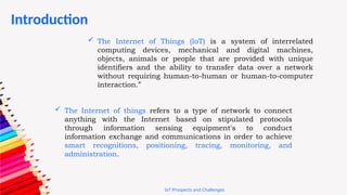  The Internet of Things (IoT) is a system of interrelated
computing devices, mechanical and digital machines,
objects, animals or people that are provided with unique
identifiers and the ability to transfer data over a network
without requiring human-to-human or human-to-computer
interaction.”
 The Internet of things refers to a type of network to connect
anything with the Internet based on stipulated protocols
through information sensing equipment's to conduct
information exchange and communications in order to achieve
smart recognitions, positioning, tracing, monitoring, and
administration.
Introduction
IoT Prospects and Challenges
 