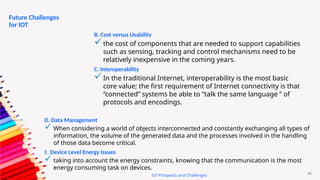 40
IoT Prospects and Challenges
Future Challenges
for IOT
B. Cost versus Usability
the cost of components that are needed to support capabilities
such as sensing, tracking and control mechanisms need to be
relatively inexpensive in the coming years.
C. Interoperability
In the traditional Internet, interoperability is the most basic
core value; the first requirement of Internet connectivity is that
“connected” systems be able to “talk the same language ” of
protocols and encodings.
D. Data Management
 When considering a world of objects interconnected and constantly exchanging all types of
information, the volume of the generated data and the processes involved in the handling
of those data become critical.
E. Device Level Energy Issues
 taking into account the energy constraints, knowing that the communication is the most
energy consuming task on devices.
 