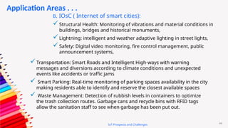 44
IoT Prospects and Challenges
Application Areas . . .
B. IOsC ( Internet of smart cities):
Structural Health: Monitoring of vibrations and material conditions in
buildings, bridges and historical monuments,
Lightning: intelligent and weather adaptive lighting in street lights,
Safety: Digital video monitoring, fire control management, public
announcement systems,
Transportation: Smart Roads and Intelligent High-ways with warning
messages and diversions according to climate conditions and unexpected
events like accidents or traffic jams
 Smart Parking: Real-time monitoring of parking spaces availability in the city
making residents able to identify and reserve the closest available spaces
 Waste Management: Detection of rubbish levels in containers to optimize
the trash collection routes. Garbage cans and recycle bins with RFID tags
allow the sanitation staff to see when garbage has been put out.
 