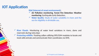 45
IoT Prospects and Challenges
IOsE (Internet of smart environment):
 Air Pollution monitoring, Forest Fire Detection: Weather
monitoring: Earthquake Early Detection,
 Water Quality: Study of water suitability in rivers and the
sea for eligibility in drinkable use,
 River Floods: Monitoring of water level variations in rivers, dams and
reservoirs during rainy days
 Protecting wildlife: Tracking collars utilizing GPS/GSM modules to locate and
track wild animals and communicate their coordinates via SMS.
IOT Application
 