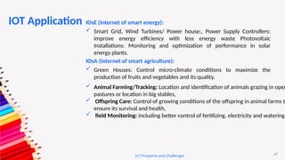 47
IoT Prospects and Challenges
IOsE (internet of smart energy):
 Smart Grid, Wind Turbines/ Power house:, Power Supply Controllers:
improve energy efficiency with less energy waste Photovoltaic
Installations: Monitoring and optimization of performance in solar
energy plants.
IOsA (internet of smart agriculture):
 Green Houses: Control micro-climate conditions to maximize the
production of fruits and vegetables and its quality,
 Animal Farming/Tracking: Location and identification of animals grazing in open
pastures or location in big stables,
 Offspring Care: Control of growing conditions of the offspring in animal farms to
ensure its survival and health,
 field Monitoring: including better control of fertilizing, electricity and watering.
IOT Application
 