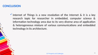 52
IoT Prospects and Challenges
CONCLUSION
Internet of Things is a new revolution of the Internet & it is a key
research topic for researcher in embedded, computer science &
information technology area due to its very diverse area of application
& heterogeneous mixture of various communications and embedded
technology in its architecture.
 
