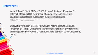 53
IoT Prospects and Challenges
References
Keyur K Patel1, Sunil M Patel2 . PG Scholar1 Assistant Professor2
Internet of Things-IOT: Definition, Characteristics, Architecture,
Enabling Technologies, Application & Future Challenges
https://www.oracle.com
Dr. Ovidiu Vermesan SINTEF, Norway, Dr. Peter FriessEU, Belgium,
“Internet of Things: Converging Technologies for Smart Environments
and Integrated Ecosystems”, river publishers’ series in communications,
2013.

 