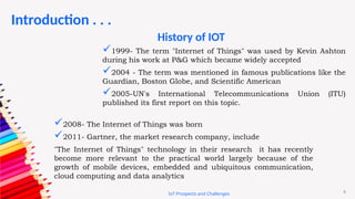 6
Introduction . . .
IoT Prospects and Challenges
1999- The term "Internet of Things" was used by Kevin Ashton
during his work at P&G which became widely accepted
2004 - The term was mentioned in famous publications like the
Guardian, Boston Globe, and Scientific American
2005-UN's International Telecommunications Union (ITU)
published its first report on this topic.
2008- The Internet of Things was born
2011- Gartner, the market research company, include
"The Internet of Things" technology in their research it has recently
become more relevant to the practical world largely because of the
growth of mobile devices, embedded and ubiquitous communication,
cloud computing and data analytics
History of IOT
 
