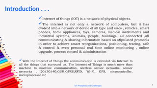 8
Introduction . . .
IoT Prospects and Challenges
Internet of things (IOT) is a network of physical objects.
The internet is not only a network of computers, but it has
evolved into a network of device of all type and sizes , vehicles, smart
phones, home appliances, toys, cameras, medical instruments and
industrial systems, animals, people, buildings, all connected ,all
communicating & sharing information based on stipulated protocols
in order to achieve smart reorganizations, positioning, tracing, safe
& control & even personal real time online monitoring , online
upgrade, process control & administration
With the Internet of Things the communication is extended via Internet to
all the things that surround us. The Internet of Things is much more than
machine to machine communication, wireless sensor networks, sensor
networks , 2G/3G/4G,GSM,GPRS,RFID, WI-FI, GPS, microcontroller,
microprocessor etc
 